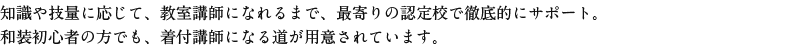 知識や技量に応じて、教室講師になれるまで、最寄りの認定校で徹底的にサポート。
和装初心者の方でも、着付け講師になる道が用意されています。